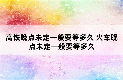 高铁晚点未定一般要等多久 火车晚点未定一般要等多久